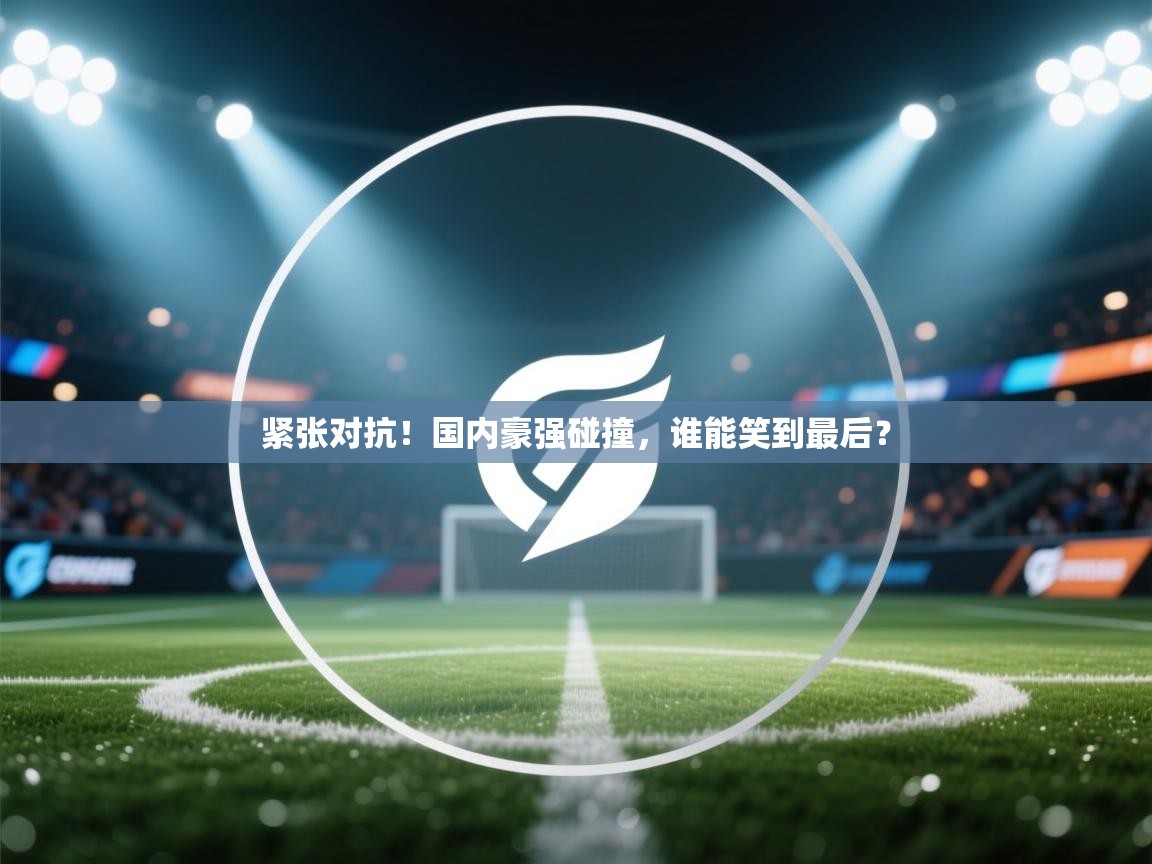 紧张对抗！国内豪强碰撞，谁能笑到最后？  第1张