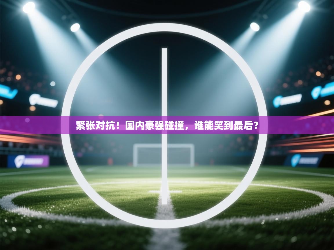 紧张对抗！国内豪强碰撞，谁能笑到最后？  第2张