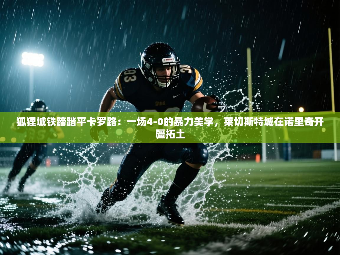 狐狸城铁蹄踏平卡罗路:一场4-0的暴力美学,莱切斯特城在诺里奇开疆拓土 第2张