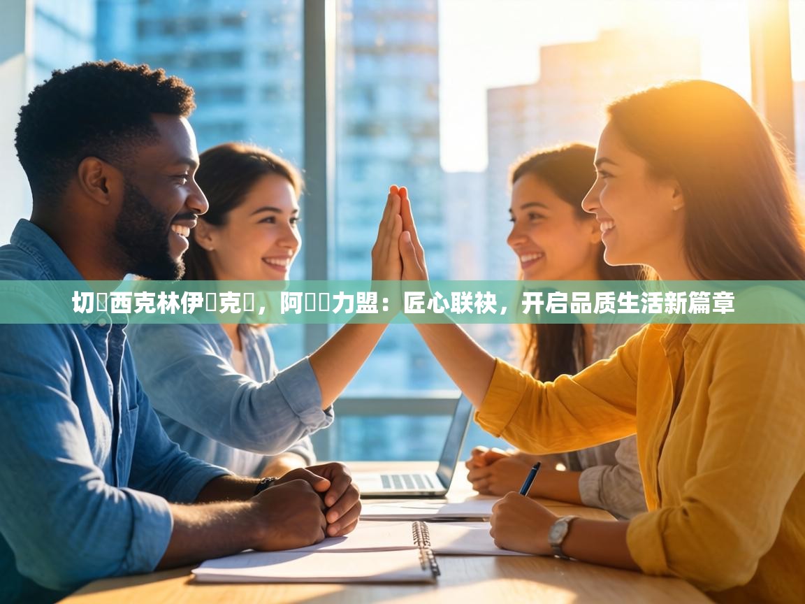 切爾西克林伊澤克爾，阿納達力盟：匠心联袂，开启品质生活新篇章  第2张